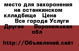 место для захоронения на останкинском клладбище › Цена ­ 1 000 000 - Все города Услуги » Другие   . Воронежская обл.